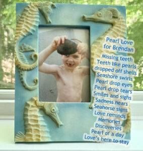 Pearl Love for Brendan Missing teeth Teeth like pearls dropped off shells Seashore swirls Pearl drop eyes Pearl drop tears Smiles and sighs Sadness nears Seahorse signs Love reminds Memories Discoveries Pearl of a day Love’s here to stay